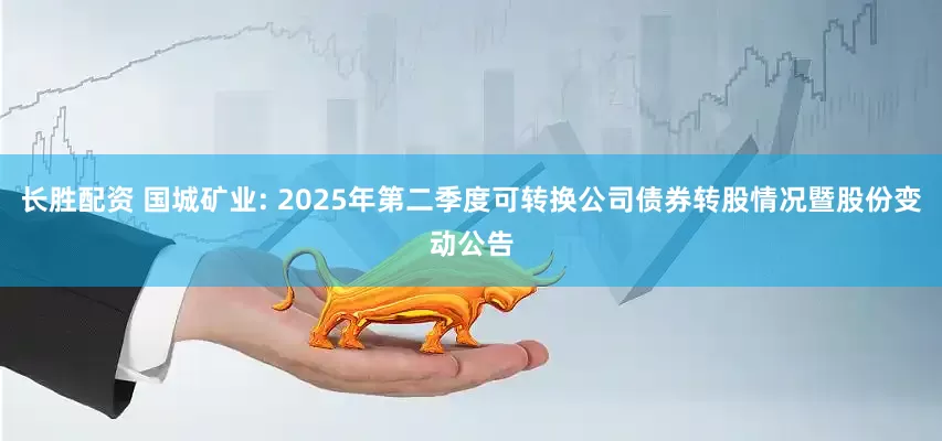 長勝配資 國城礦業(yè): 2025年第二季度可轉換公司債券轉股情況暨股份變動公告