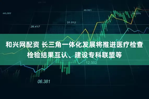 和興網(wǎng)配資 長(zhǎng)三角一體化發(fā)展將推進(jìn)醫(yī)療檢查檢驗(yàn)結(jié)果互認(rèn)、建設(shè)?？坡?lián)盟等