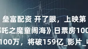 壘富配資 開了眼，上映第137天《哪吒之魔童鬧海》日票房100萬，將破159億_影片_收入_電影