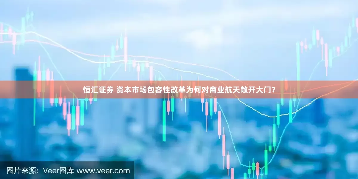 恒匯證券 資本市場(chǎng)包容性改革為何對(duì)商業(yè)航天敞開大門？